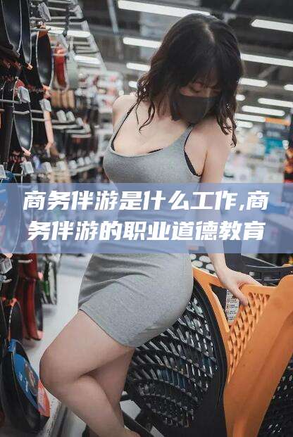 南平商务伴游是什么工作,商务伴游的职业道德教育