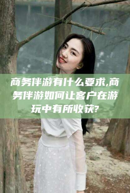 南平商务伴游有什么要求,商务伴游如何让客户在游玩中有所收获?