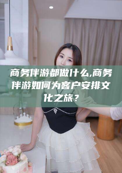 南平商务伴游都做什么,商务伴游如何为客户安排文化之旅？