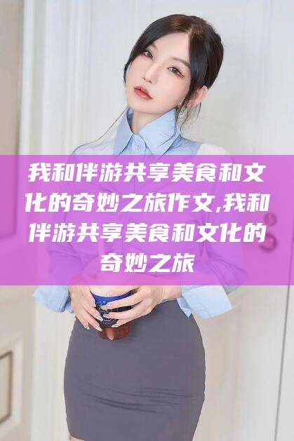 南平我和伴游共享美食和文化的奇妙之旅作文,我和伴游共享美食和文化的奇妙之旅