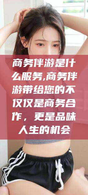南平商务伴游是什么服务,商务伴游带给您的不仅仅是商务合作，更是品味人生的机会