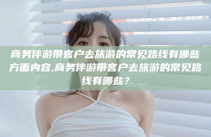 南平商务伴游带客户去旅游的常见路线有哪些方面内容,商务伴游带客户去旅游的常见路线有哪些？
