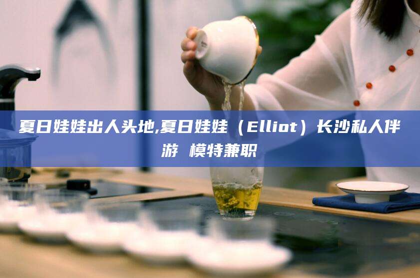 南平夏日娃娃出人头地,夏日娃娃（Elliot）长沙私人伴游 模特兼职