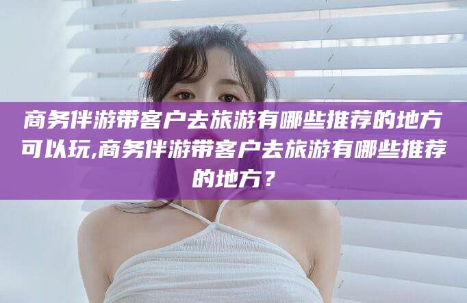 南平商务伴游带客户去旅游有哪些推荐的地方可以玩,商务伴游带客户去旅游有哪些推荐的地方？
