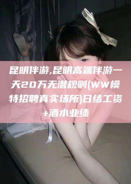 南平昆明伴游,昆明高端伴游一天20万无潜规则(WW模特招聘真实场所)日结工资+酒水业绩
