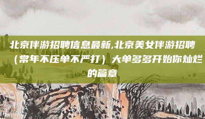 南平北京伴游招聘信息最新,北京美女伴游招聘（常年不压单不严打）大单多多开始你灿烂的篇章