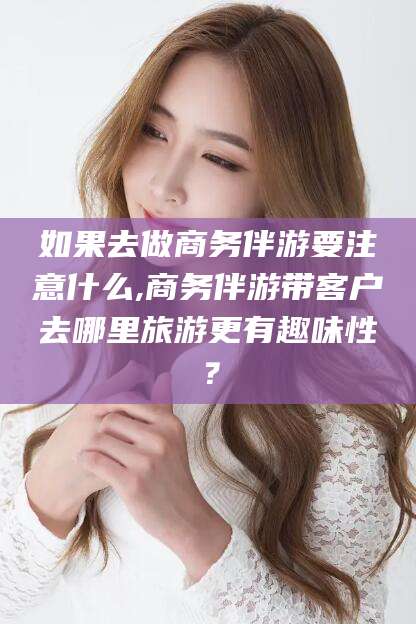 南平如果去做商务伴游要注意什么,商务伴游带客户去哪里旅游更有趣味性？