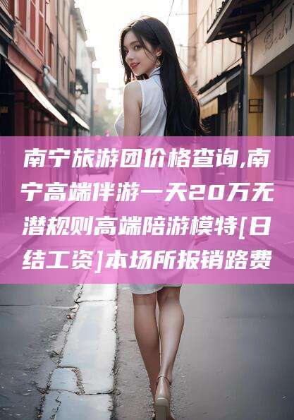 南平南宁旅游团价格查询,南宁高端伴游一天20万无潜规则高端陪游模特[日结工资]本场所报销路费