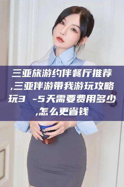 南平三亚旅游约伴餐厅推荐,三亚伴游带我游玩攻略玩3 -5天需要费用多少,怎么更省钱