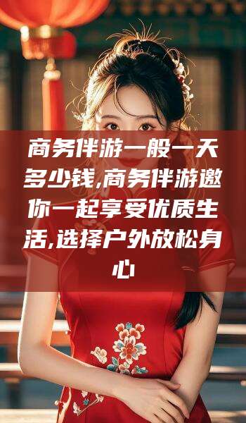 南平商务伴游一般一天多少钱,商务伴游邀你一起享受优质生活,选择户外放松身心