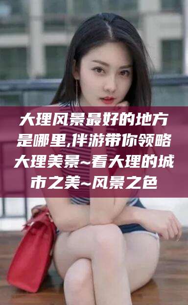 南平大理风景最好的地方是哪里,伴游带你领略大理美景~看大理的城市之美~风景之色