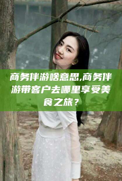 南平商务伴游啥意思,商务伴游带客户去哪里享受美食之旅？