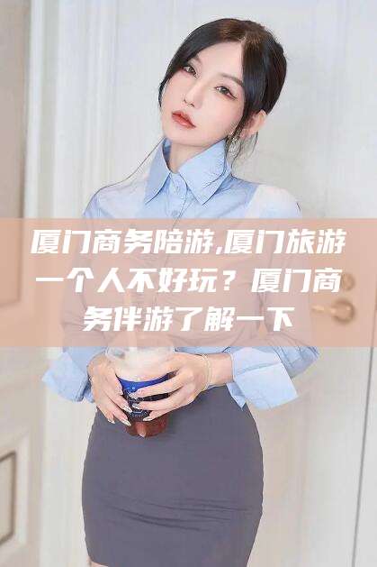 南平厦门商务陪游,厦门旅游一个人不好玩？厦门商务伴游了解一下