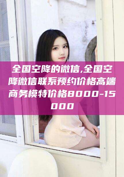 南平全国空降的微信,全国空降微信联系预约价格高端商务模特价格8000-15000