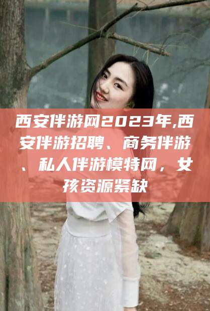 南平西安伴游网2023年,西安伴游招聘、商务伴游、私人伴游模特网，女孩资源紧缺