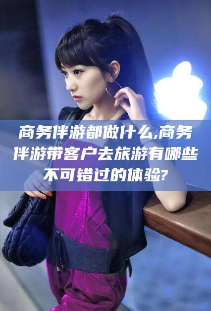 南平商务伴游都做什么,商务伴游带客户去旅游有哪些不可错过的体验?