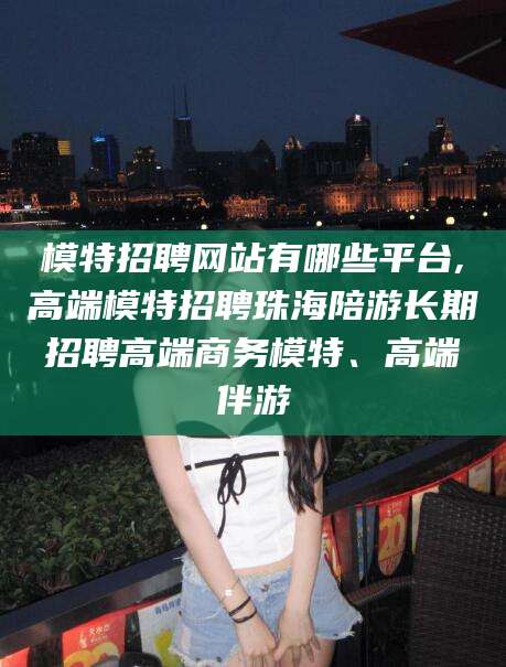 南平模特招聘网站有哪些平台,高端模特招聘珠海陪游长期招聘高端商务模特、高端伴游