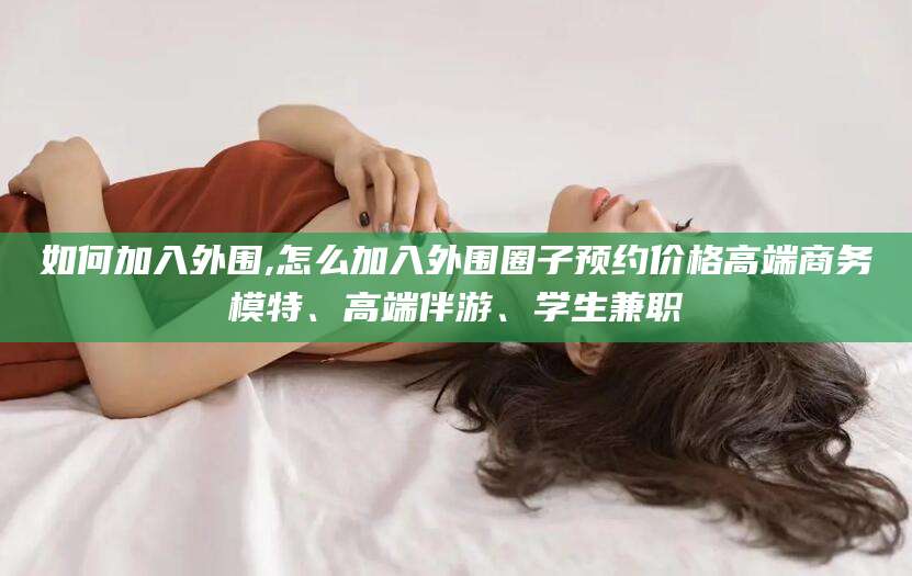南平如何加入外围,怎么加入外围圈子预约价格高端商务模特、高端伴游、学生兼职