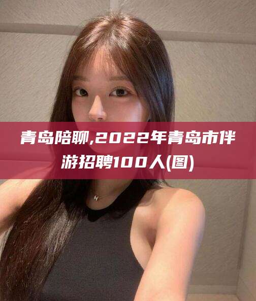南平青岛陪聊,2022年青岛市伴游招聘100人(图)