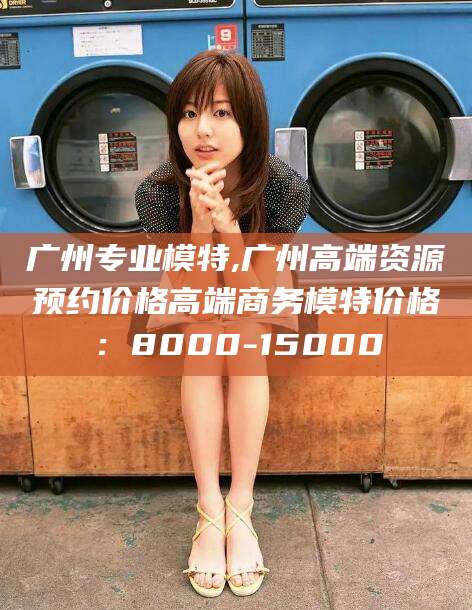 南平广州专业模特,广州高端资源预约价格高端商务模特价格：8000-15000