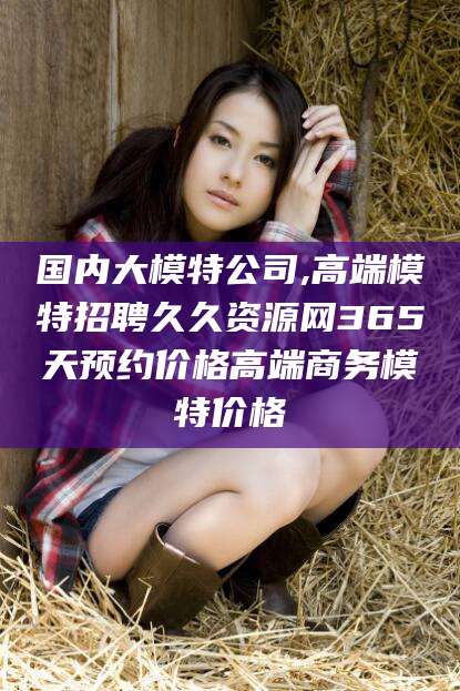 南平国内大模特公司,高端模特招聘久久资源网365天预约价格高端商务模特价格