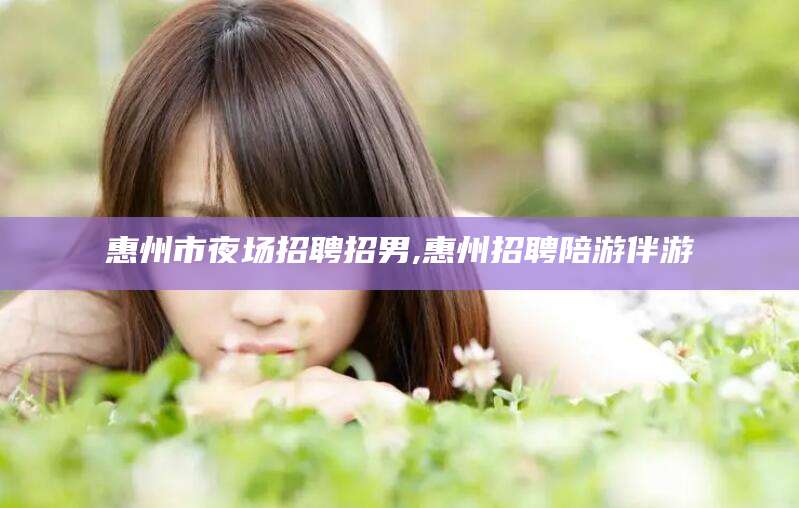 南平惠州市夜场招聘招男,惠州招聘陪游伴游