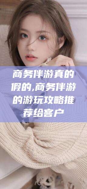 南平商务伴游真的假的,商务伴游的游玩攻略推荐给客户