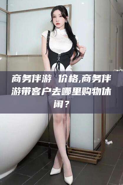 南平商务伴游 价格,商务伴游带客户去哪里购物休闲？