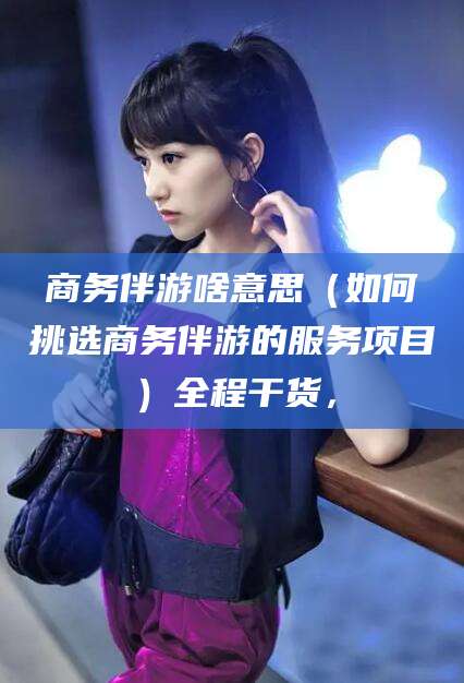南平商务伴游啥意思（如何挑选商务伴游的服务项目）全程干货，
