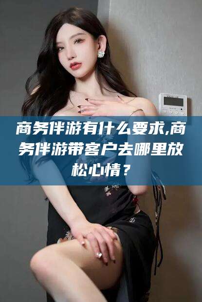 南平商务伴游有什么要求,商务伴游带客户去哪里放松心情？