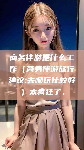 南平商务伴游是什么工作（商务伴游旅行建议:去哪玩比较好）太疯狂了，