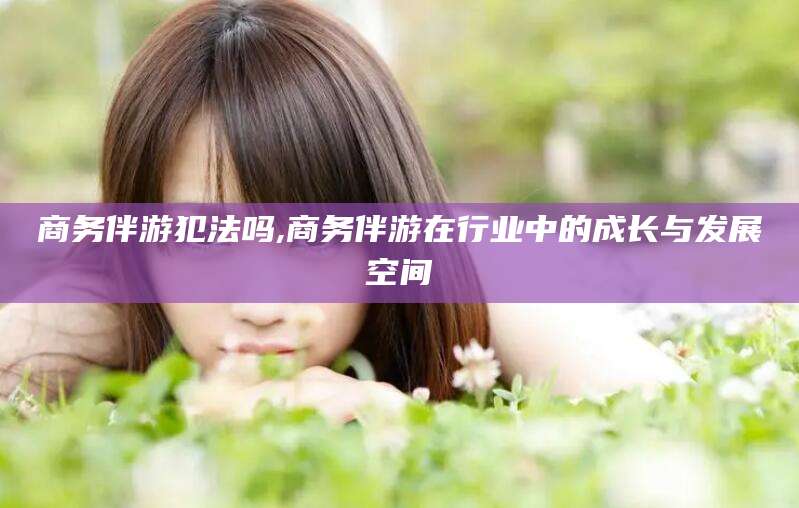 南平商务伴游犯法吗,商务伴游在行业中的成长与发展空间