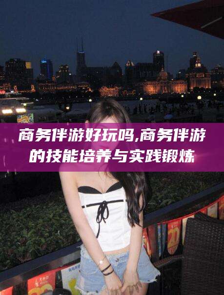 南平商务伴游好玩吗,商务伴游的技能培养与实践锻炼