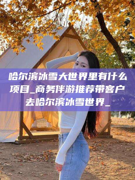 南平哈尔滨冰雪大世界里有什么项目_商务伴游推荐带客户去哈尔滨冰雪世界_