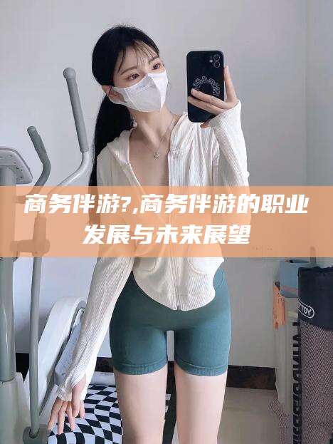 南平商务伴游?,商务伴游的职业发展与未来展望