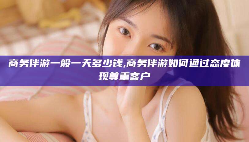 南平商务伴游一般一天多少钱,商务伴游如何通过态度体现尊重客户