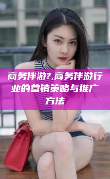 南平商务伴游?,商务伴游行业的营销策略与推广方法