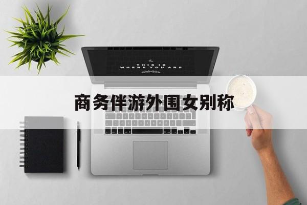 女商务伴游一般干什么最新资讯（谁能告诉我哪里有南平商务伴游外围女别称？）